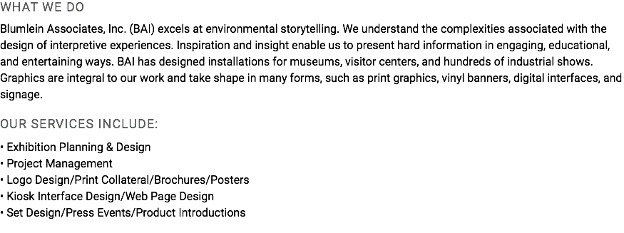 WHAT WE DO Blumlein Associates, Inc. (BAI) excels at environmental storytelling. We understand the complexities associated with the design of interpretive experiences. Inspiration and insight enable us to present hard information in engaging, educational, and entertaining ways. BAI has designed installations for museums, visitor centers, and hundreds of industrial shows. Graphics are integral to our work and take shape in many forms, such as print graphics, vinyl banners, digital interfaces, and signage. OUR SERVICES INCLUDE: • Exhibition Planning & Design • Project Management • Logo Design/Print Collateral/Brochures/Posters • Kiosk Interface Design/Web Page Design • Set Design/Press Events/Product Introductions 