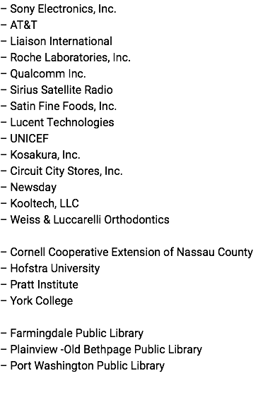 – Sony Electronics, Inc. – AT&T – Liaison International – Roche Laboratories, Inc. – Qualcomm Inc. – Sirius Satellite Radio – Satin Fine Foods, Inc. – Lucent Technologies – UNICEF – Kosakura, Inc. – Circuit City Stores, Inc. – Newsday – Kooltech, LLC – Weiss & Luccarelli Orthodontics – Cornell Cooperative Extension of Nassau County – Hofstra University – Pratt Institute – York College – Farmingdale Public Library – Plainview -Old Bethpage Public Library – Port Washington Public Library 